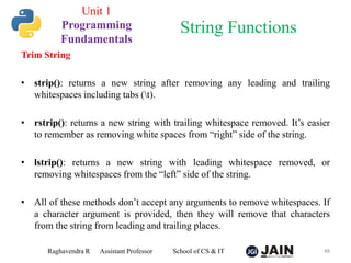 Trim String
• strip(): returns a new string after removing any leading and trailing
whitespaces including tabs (t).
• rstrip(): returns a new string with trailing whitespace removed. It’s easier
to remember as removing white spaces from “right” side of the string.
• lstrip(): returns a new string with leading whitespace removed, or
removing whitespaces from the “left” side of the string.
• All of these methods don’t accept any arguments to remove whitespaces. If
a character argument is provided, then they will remove that characters
from the string from leading and trailing places.
Raghavendra R Assistant Professor School of CS & IT 48
String Functions
Unit 1
Programming
Fundamentals
 