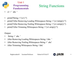 • s1 = ' abc '
• print(f'String ='{s1}'')
• print(f'After Removing Leading Whitespaces String ='{s1.lstrip()}'')
• print(f'After Removing Trailing Whitespaces String ='{s1.rstrip()}'')
• print(f'After Trimming Whitespaces String ='{s1.strip()}'')
Output:
• String =' abc '
• After Removing Leading Whitespaces String ='abc '
• After Removing Trailing Whitespaces String =' abc'
• After Trimming Whitespaces String ='abc'
Raghavendra R Assistant Professor School of CS & IT 49
String Functions
Unit 1
Programming
Fundamentals
 