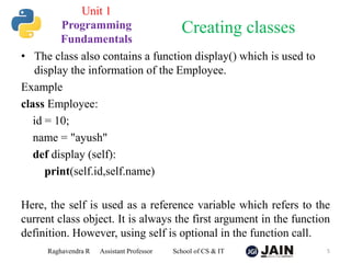 • The class also contains a function display() which is used to
display the information of the Employee.
Example
class Employee:
id = 10;
name = "ayush"
def display (self):
print(self.id,self.name)
Here, the self is used as a reference variable which refers to the
current class object. It is always the first argument in the function
definition. However, using self is optional in the function call.
Raghavendra R Assistant Professor School of CS & IT 5
Creating classes
Unit 1
Programming
Fundamentals
 