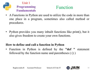 • A Functions in Python are used to utilize the code in more than
one place in a program, sometimes also called method or
procedures.
• Python provides you many inbuilt functions like print(), but it
also gives freedom to create your own functions.
How to define and call a function in Python
• Function in Python is defined by the "def " statement
followed by the function name and parentheses ( () )
Raghavendra R Assistant Professor School of CS & IT 50
Function
Unit 1
Programming
Fundamentals
 