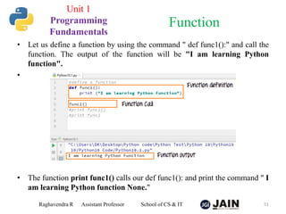 • Let us define a function by using the command " def func1():" and call the
function. The output of the function will be "I am learning Python
function".
•
• The function print func1() calls our def func1(): and print the command " I
am learning Python function None."
Raghavendra R Assistant Professor School of CS & IT 51
Function
Unit 1
Programming
Fundamentals
 