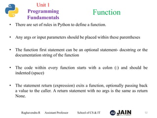 • There are set of rules in Python to define a function.
• Any args or input parameters should be placed within these parentheses
• The function first statement can be an optional statement- docstring or the
documentation string of the function
• The code within every function starts with a colon (:) and should be
indented (space)
• The statement return (expression) exits a function, optionally passing back
a value to the caller. A return statement with no args is the same as return
None.
Raghavendra R Assistant Professor School of CS & IT 52
Function
Unit 1
Programming
Fundamentals
 