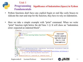 • Python functions don't have any explicit begin or end like curly braces to
indicate the start and stop for the function, they have to rely on indentation.
• Here we take a simple example with "print" command. When we write
"print" function right below the def func 1 (): It will show an "indentation
error: expected an indented block".
Raghavendra R Assistant Professor School of CS & IT 53
Significance of Indentation (Space) in Python
Unit 1
Programming
Fundamentals
 