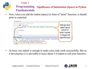 • Now, when you add the indent (space) in front of "print" function, it should
print as expected.
• At least, one indent is enough to make your code work successfully. But as
a best practice it is advisable to leave about 3-4 indent to call your function.
Raghavendra R Assistant Professor School of CS & IT 54
Significance of Indentation (Space) in Python
Unit 1
Programming
Fundamentals
 