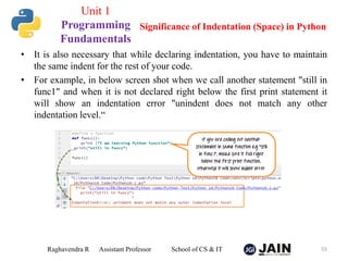 • It is also necessary that while declaring indentation, you have to maintain
the same indent for the rest of your code.
• For example, in below screen shot when we call another statement "still in
func1" and when it is not declared right below the first print statement it
will show an indentation error "unindent does not match any other
indentation level.“
Raghavendra R Assistant Professor School of CS & IT 55
Significance of Indentation (Space) in Python
Unit 1
Programming
Fundamentals
 