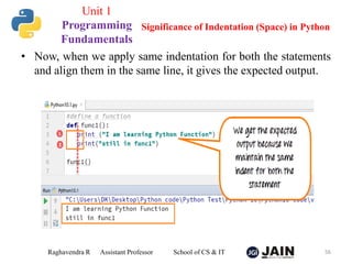 • Now, when we apply same indentation for both the statements
and align them in the same line, it gives the expected output.
Raghavendra R Assistant Professor School of CS & IT 56
Significance of Indentation (Space) in Python
Unit 1
Programming
Fundamentals
 