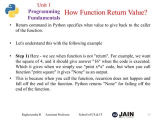 • Return command in Python specifies what value to give back to the caller
of the function.
• Let's understand this with the following example
• Step 1) Here - we see when function is not "return". For example, we want
the square of 4, and it should give answer "16" when the code is executed.
Which it gives when we simply use "print x*x" code, but when you call
function "print square" it gives "None" as an output.
• This is because when you call the function, recursion does not happen and
fall off the end of the function. Python returns "None" for failing off the
end of the function.
Raghavendra R Assistant Professor School of CS & IT 57
How Function Return Value?
Unit 1
Programming
Fundamentals
 