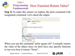 Step 2) To make this clearer we replace the print command with
assignment command. Let's check the output.
When you run the command "print square (4)" it actually returns
the value of the object since we don't have any specific function
to run over here it returns "None".
Raghavendra R Assistant Professor School of CS & IT 59
How Function Return Value?
Unit 1
Programming
Fundamentals
 