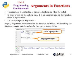 • The argument is a value that is passed to the function when it's called.
• In other words on the calling side, it is an argument and on the function
side it is a parameter.
• Let see how Python Args works -
Step 1) Arguments are declared in the function definition. While calling the
function, you can pass the values for that args as shown below
Raghavendra R Assistant Professor School of CS & IT 62
Arguments in Functions
Unit 1
Programming
Fundamentals
 