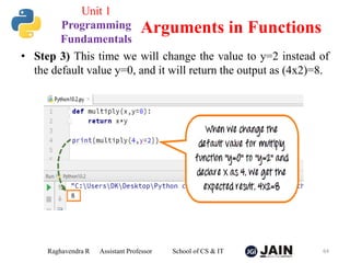 • Step 3) This time we will change the value to y=2 instead of
the default value y=0, and it will return the output as (4x2)=8.
Raghavendra R Assistant Professor School of CS & IT 64
Arguments in Functions
Unit 1
Programming
Fundamentals
 