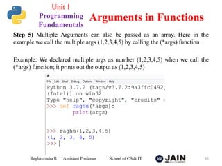 Step 5) Multiple Arguments can also be passed as an array. Here in the
example we call the multiple args (1,2,3,4,5) by calling the (*args) function.
Example: We declared multiple args as number (1,2,3,4,5) when we call the
(*args) function; it prints out the output as (1,2,3,4,5)
Raghavendra R Assistant Professor School of CS & IT 66
Arguments in Functions
Unit 1
Programming
Fundamentals
 