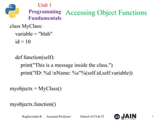 class MyClass:
variable = "blah"
id = 10
def function(self):
print("This is a message inside the class.")
print("ID: %d nName: %s"%(self.id,self.variable))
myobjectx = MyClass()
myobjectx.function()
Raghavendra R Assistant Professor School of CS & IT 8
Accessing Object Functions
Unit 1
Programming
Fundamentals
 