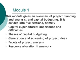 Module 1
This module gives an overview of project planning
  and analysis, and capital budgeting. It is
  divided into five sections, namely
 Capital expenditures: importance and
  difficulties
 Phases of capital budgeting

 Generation and screening of project ideas

 Facets of project analysis

 Resource allocation framework
 