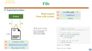File
AI VIETNAM
All-in-One Course
Python
A file
(1)
(2)
(3)
Connect to file
Read from/write to file
Disconnect to file
(1)
(2)
(3)
open(file_path, ‘r’)
readlines()
close()
(1)
(2)
(3)
Read content
from a file as lines
 Typical procedure
68
 