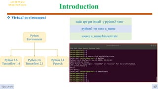 Introduction
 Virtual environment
AI VIETNAM
All-in-One Course
sudo apt-get install -y python3-venv
python3 -m venv a_name
source a_name/bin/activate
Python
Environment
Python 3.6
Tensorflow 1.4
Python 3.6
Tensorflow 2.1
Python 3.8
Pytorch
Year 2022 17
 