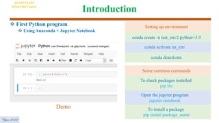 Introduction
 First Python program
 Using Anaconda + Jupyter Notebook
AI VIETNAM
All-in-One Course
Demo
Year 2022
conda create -n test_env2 python=3.9
conda activate an_env
conda deactivate
Setting up environment
To check packages installed
pip list
Open the jupyter program
jupyter notebook
To install a package
pip install package_name
Some common commands
 