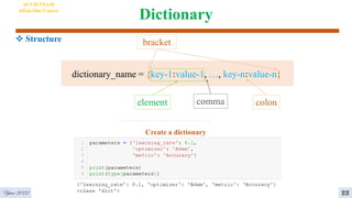 Dictionary
AI VIETNAM
All-in-One Course
 Structure
Create a dictionary
dictionary_name = {key-1:value-1, …, key-n:value-n}
colon
comma
bracket
element
Year 2022 22
 
