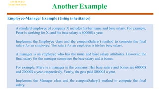Another Example
Employee-Manager Example (Using inheritance)
A standard employee of company X includes his/her name and base salary. For example,
Peter is working for X, and his base salary is 60000$ a year.
Implement the Employee class and the computeSalary() method to compute the final
salary for an employee. The salary for an employee is his/her base salary.
A manager is an employee who has the name and base salary attributes. However, the
final salary for the manager comprises the base salary and a bonus.
For example, Mary is a manager in the company. Her base salary and bonus are 60000$
and 20000$ a year, respectively. Yearly, she gets paid 80000$ a year.
Implement the Manager class and the computeSalary() method to compute the final
salary.
AI VIETNAM
All-in-One Course
 