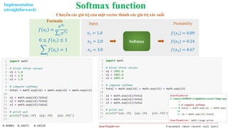 Softmax function
𝑓 𝑥𝑖 =
𝑒𝑥𝑖
σ𝑗 𝑒𝑥𝑗
0 ≤ 𝑓 𝑥𝑖 ≤ 1
෍
𝑖
𝑓 𝑥𝑖 = 1
Formula
𝑥1 = 1.0
𝑥2 = 2.0 Softmax
𝑓(𝑥1) = 0.09
𝑓(𝑥2) = 0.24
Input Probability
𝑥3 = 3.0 𝑓(𝑥3) = 0.67
Chuyển các giá trị của một vector thành các giá trị xác suất
Implementation
(straightforward)
 