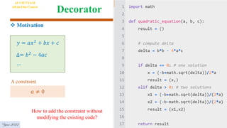 Decorator
Year 2022
AI VIETNAM
All-in-One Course
 Motivation
𝑦 = 𝑎𝑥2 + 𝑏𝑥 + 𝑐
∆= 𝑏2 − 4𝑎𝑐
…
How to add the constraint without
modifying the existing code?
𝑎 ≠ 0
A constraint
 