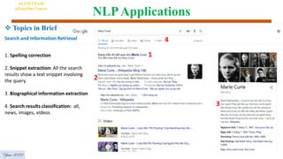 NLPApplications
AI VIETNAM
All-in-One Course
Year 2022
 Topics in Brief
1. Spelling correction
2. Snippet extraction: All the search
results show a text snippet involving
the query.
3. Biographical information extraction
4. Search results classification: all,
news, images, videos
1
2
3
4
Search and Information Retrieval
 