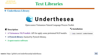 Text Libraries
❖ Underthesea Library
Open-source Vietnamese Natural Language Process Toolkit
🔨 Installation:
📝 Description:
 A Vietnamese NLP toolkit: API for apply some pretrained NLP models.
 A Pytorch library: backed by Pytorch libraray.
 A open-source software
source: https://github.com/undertheseanlp/underthesea
AI VIETNAM
All-in-One Course
69
 