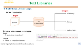 Text Libraries
🌟 Text Classification
source: https://github.com/undertheseanlp/underthesea
😳 Syntax: underthesea.classify(X)
Input:
• X: raw sentence (unicode, str)
Output:
• tokens: list categories of sentence
Articles
Text
Classification
technology
finance
social science
Output
Input
AI VIETNAM
All-in-One Course
71
❖ Underthesea Library: Usages
 