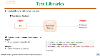 Text Libraries
🌟 Sentiment Analysis
source: https://github.com/undertheseanlp/underthesea
😳 Syntax: underthesea.sentiment(X)
Input:
• X: raw sentence (unicode, str)
Output:
• labels: sentiment of sentence
Sentiment
Analysis
Sentiment
category
Output
Input
Text
AI VIETNAM
All-in-One Course
72
❖ Underthesea Library: Usages
 