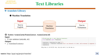 Text Libraries
source: https://pypi.org/project/translate/
😳 Syntax: translate.Translator.translate(X)
Input:
• X: raw sentence (unicode, str)
Output:
• y: translated sentence
Machine
Translation
Output
Input
Text in
English
Text in
Vietnamese
🌟 Machine Translation
AI VIETNAM
All-in-One Course
74
❖ translate Library
 
