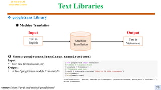 Text Libraries
😳 Syntax: googletrans.Translator.translate(text)
Input:
• text: raw text (unicode, str)
Output:
• <class 'googletrans.models.Translated'>
Machine
Translation
Output
Input
Text in
English
Text in
Vietnamese
source: https://pypi.org/project/googletrans/
🌟 Machine Translation
AI VIETNAM
All-in-One Course
76
❖ googletrans Library
 