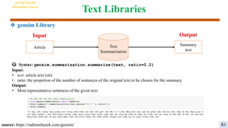 Text Libraries
😳 Syntax: gensim.summarization.summarize(text, ratio=0.2)
Input:
• text: article text (str)
• ratio: the propotion of the number of sentences of the original text to be chosen for the summary
Output:
• Most representative sentences of the given text
Text
Summarization
Output
Input
Article
Summary
text
source: https://radimrehurek.com/gensim/
AI VIETNAM
All-in-One Course
81
❖ gensim Library
 