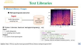 Text Libraries
😳 Syntax: librosa.feature.melspectrogram(y, sr)
Input:
• y: audio datapoints
• sr: sampling rate of audio
Output:
• S: vector of mel spectrogram
Mel
spectrogram
converter
Input
Audio data points,
sampling rate
🌟 Mel spectrogram converter
source: https://librosa.org/doc/main/generated/librosa.feature.melspectrogram.html
AI VIETNAM
All-in-One Course
91
❖ librosa Library: Usages
 