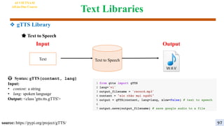 Text Libraries
😳 Syntax: gTTS(content, lang)
Input:
• content: a string
• lang: spoken language
Output: <class 'gtts.tts.gTTS'>
Text to Speech
Input
🌟 Text to Speech
Output
source: https://pypi.org/project/gTTS/
Text
AI VIETNAM
All-in-One Course
97
❖ gTTS Library
 