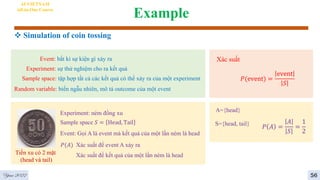 Example
 Simulation of coin tossing
AI VIETNAM
All-in-One Course
Event: bất kì sự kiện gì xảy ra
Experiment: sự thử nghiệm cho ra kết quả
Sample space: tập hợp tất cả các kết quả có thể xảy ra của một experiment
Random variable: biến ngẫu nhiên, mô tả outcome của một event
Tiền xu có 2 mặt
(head và tail)
Sample space 𝑆 = Head, Tail
Experiment: ném đồng xu
Event: Gọi A là event mà kết quả của một lần ném là head
𝑃(𝐴) Xác suất để event A xảy ra
Xác suất để kết quả của một lần ném là head
A={head}
S={head, tail}
𝑃 𝐴 =
𝐴
𝑆
=
1
2
Xác suất
𝑃(event) =
event
𝑆
4
56
Year 2022
 