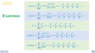 Exercises
4
AI VIETNAM
All-in-One Course
73
Year 2022
𝑠𝑖𝑛 𝑥 ≈ ෍
𝑛=0
∞
−1 𝑛
𝑥 2𝑛+1
2𝑛 + 1 !
= 𝑥 −
𝑥3
3!
+
𝑥5
5!
−
𝑥7
7!
+
𝑥9
9!
− ⋯
𝑐𝑜𝑠 𝑥 ≈ ෍
𝑛=0
∞
−1 𝑛
𝑥2𝑛
2𝑛 !
= 1 −
𝑥2
2!
+
𝑥4
4!
−
𝑥6
6!
+
𝑥8
8!
−
𝑥10
10!
+ ⋯
𝑒𝑥 ≈ ෍
𝑛=0
∞
𝑥𝑛
𝑛!
= 1 +
𝑥1
1!
+
𝑥2
2!
+
𝑥3
3!
+
𝑥4
4!
+
𝑥5
5!
+ ⋯
𝑠𝑖𝑛ℎ 𝑥 ≈ ෍
𝑛=0
∞
𝑥 2𝑛+1
2𝑛 + 1 !
= 𝑥 +
𝑥3
3!
+
𝑥5
5!
+
𝑥7
7!
+
𝑥9
9!
+ ⋯
𝑐𝑜𝑠ℎ 𝑥 ≈ ෍
𝑛=0
∞
𝑥2𝑛
2𝑛 !
= 1 +
𝑥2
2!
+
𝑥4
4!
+
𝑥6
6!
+
𝑥8
8!
+
𝑥10
10!
+ ⋯
 