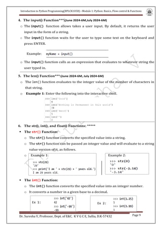 Introduction to Python Programming(BPLCK105B) - Module 1: Python: Basics, Flow control & Functions
Dr. Suresha V, Professor, Dept. of E&C. K V G C E, Sullia, D.K-57432 Page 9
4. The input() Function***:(June 2024-6M,July 2024-6M)
o The input() function allows takes a user input. By default, it returns the user
input in the form of a string.
o The input() function waits for the user to type some text on the keyboard and
press ENTER.
o The input() function calls as an expression that evaluates to whatever string the
user typed in.
5. The len() Function***:(June 2024-6M, July 2024-6M)
o The len() function evaluates to the integer value of the number of characters in
that string.
o Example 1: Enter the following into the interactive shell.
6. The str(), int(), and float() Functions: *****
 The str() Function:
o The str() function converts the specified value into a string.
o The str() function can be passed an integer value and will evaluate to a string
value version of it, as follows.
o Example 1: Example 2:
 The int() Function:
o The int() function converts the specified value into an integer number.
o It converts a number in a given base to a decimal.
Ex 1: Ex 2:
Example:
 