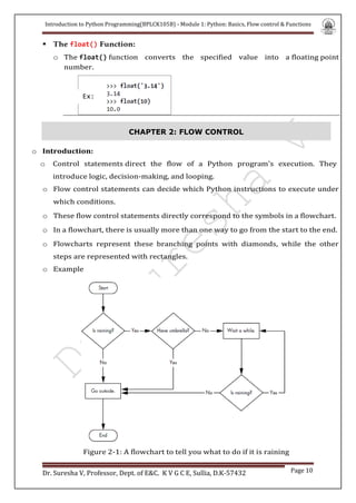 Introduction to Python Programming(BPLCK105B) - Module 1: Python: Basics, Flow control & Functions
Dr. Suresha V, Professor, Dept. of E&C. K V G C E, Sullia, D.K-57432 Page 10
 The float() Function:
o The float() function converts the specified value into a floating point
number.
CHAPTER 2: FLOW CONTROL
o Introduction:
o Control statements direct the flow of a Python program's execution. They
introduce logic, decision-making, and looping.
o Flow control statements can decide which Python instructions to execute under
which conditions.
o These flow control statements directly correspond to the symbols in a flowchart.
o In a flowchart, there is usually more than one way to go from the start to the end.
o Flowcharts represent these branching points with diamonds, while the other
steps are represented with rectangles.
o Example
Figure 2-1: A flowchart to tell you what to do if it is raining
C
Ex:
 