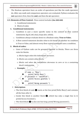 Introduction to Python Programming(BPLCK105B) - Module 1: Python: Basics, Flow control & Functions
Dr. Suresha V, Professor, Dept. of E&C. K V G C E, Sullia, D.K-57432 Page 14
o The Boolean operators have an order of operations just like the math operators
do. After any math and comparison operators are evaluated, Python evaluates the
not operators first, then the and, and then the or operators
2.5. Elements of Flow Control: Flow control includes (Dec 2023-6M)
1. Conditional statements
2. Block of codes
1. Conditional statements:
o Condition is just a more specific name in the context of flow control
statements. Eg (if, elif, else), loops (for, while).
o Conditions always evaluate down to a Boolean value, True or False.
o A flow control statement decides what to do based on whether its condition
is True or False, and almost every flow control statement uses a condition.
2. Block of codes:
o Lines of Python code can be grouped together in blocks. There are three
rules for blocks.
a. Blocks begin when the indentation increases.
b. Blocks can contain other blocks.
c. Blocks end when the indentation decreases to zero or to a containing
block’s indentation.
o Example:
 Description:
o The first block of code ❶ starts at the line print('Hello Mary') and contains
all the lines after it.
o Inside this block is another block ❷, which has only a single line in it:
print('Access Granted.').
o The third block ❸ is also one line long: print('Wrong password.').
 