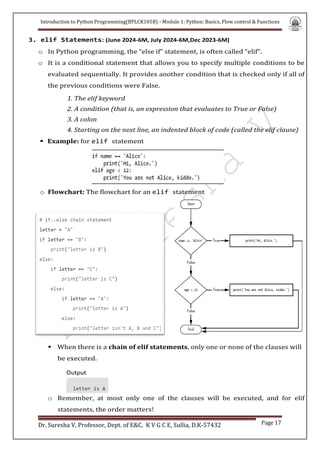 Introduction to Python Programming(BPLCK105B) - Module 1: Python: Basics, Flow control & Functions
Dr. Suresha V, Professor, Dept. of E&C. K V G C E, Sullia, D.K-57432 Page 17
3. elif Statements: (June 2024-6M, July 2024-6M,Dec 2023-6M)
o In Python programming, the “else if” statement, is often called “elif”.
o It is a conditional statement that allows you to specify multiple conditions to be
evaluated sequentially. It provides another condition that is checked only if all of
the previous conditions were False.
1. The elif keyword
2. A condition (that is, an expression that evaluates to True or False)
3. A colon
4. Starting on the next line, an indented block of code (called the elif clause)
 Example: for elif statement
o Flowchart: The flowchart for an elif statement
 When there is a chain of elif statements, only one or none of the clauses will
be executed.
o Remember, at most only one of the clauses will be executed, and for elif
statements, the order matters!
 