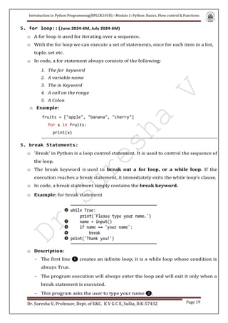 Introduction to Python Programming(BPLCK105B) - Module 1: Python: Basics, Flow control & Functions
Dr. Suresha V, Professor, Dept. of E&C. K V G C E, Sullia, D.K-57432 Page 19
5. for loop::(June 2024-6M, July 2024-6M)
o A for loop is used for iterating over a sequence.
o With the for loop we can execute a set of statements, once for each item in a list,
tuple, set etc.
o In code, a for statement always consists of the following:
1. The for keyword
2. A variable name
3. The in Keyword
4. A call on the range
5. A Colon
o Example:
fruits = ["apple", "banana", "cherry"]
for x in fruits:
print(x)
5. break Statements:
o 'Break' in Python is a loop control statement. It is used to control the sequence of
the loop.
o The break keyword is used to break out a for loop, or a while loop. If the
execution reaches a break statement, it immediately exits the while loop’s clause.
o In code, a break statement simply contains the break keyword.
o Example: for break statement
o Description:
- The first line ❶ creates an infinite loop; it is a while loop whose condition is
always True.
- The program execution will always enter the loop and will exit it only when a
break statement is executed.
- This program asks the user to type your name ❷.
 