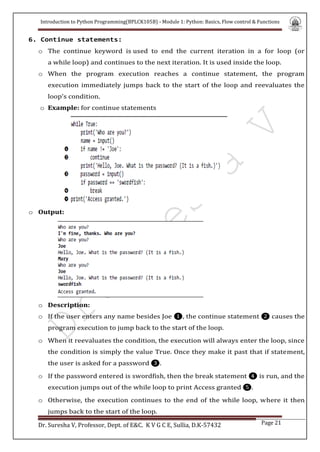 Introduction to Python Programming(BPLCK105B) - Module 1: Python: Basics, Flow control & Functions
Dr. Suresha V, Professor, Dept. of E&C. K V G C E, Sullia, D.K-57432 Page 21
6. Continue statements:
o The continue keyword is used to end the current iteration in a for loop (or
a while loop) and continues to the next iteration. It is used inside the loop.
o When the program execution reaches a continue statement, the program
execution immediately jumps back to the start of the loop and reevaluates the
loop’s condition.
o Example: for continue statements
o Output:
o Description:
o If the user enters any name besides Joe ❶, the continue statement ❷ causes the
program execution to jump back to the start of the loop.
o When it reevaluates the condition, the execution will always enter the loop, since
the condition is simply the value True. Once they make it past that if statement,
the user is asked for a password ❸.
o If the password entered is swordfish, then the break statement ❹ is run, and the
execution jumps out of the while loop to print Access granted ❺.
o Otherwise, the execution continues to the end of the while loop, where it then
jumps back to the start of the loop.
 