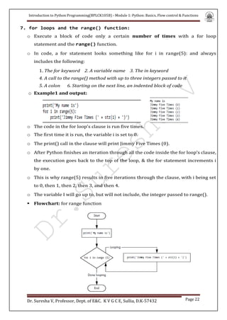 Introduction to Python Programming(BPLCK105B) - Module 1: Python: Basics, Flow control & Functions
Dr. Suresha V, Professor, Dept. of E&C. K V G C E, Sullia, D.K-57432 Page 22
7. for loops and the range() function:
o Execute a block of code only a certain number of times with a for loop
statement and the range() function.
o In code, a for statement looks something like for i in range(5): and always
includes the following:
1. The for keyword 2. A variable name 3. The in keyword
4. A call to the range() method with up to three integers passed to it
5. A colon 6. Starting on the next line, an indented block of code
o Example1 and output:
  
o The code in the for loop’s clause is run five times.
o The first time it is run, the variable i is set to 0.
o The print() call in the clause will print Jimmy Five Times (0).
o After Python finishes an iteration through all the code inside the for loop’s clause,
the execution goes back to the top of the loop, & the for statement increments i
by one.
o This is why range(5) results in five iterations through the clause, with i being set
to 0, then 1, then 2, then 3, and then 4.
o The variable I will go up to, but will not include, the integer passed to range().
 Flowchart: for range function


 