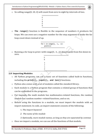 Introduction to Python Programming(BPLCK105B) - Module 1: Python: Basics, Flow control & Functions
Dr. Suresha V, Professor, Dept. of E&C. K V G C E, Sullia, D.K-57432 Page 24
o So calling range(0, 10, 2) will count from zero to eight by intervals of two.
o The range() function is flexible in the sequence of numbers it produces for
loops. We can even use a negative number for the step argument to make the for
loop count down instead of up.
o Running a for loop to print i with range(5, -1, -1) should print from five down to
zero.
2.8 Importing Modules
o All Python programs can call a basic set of functions called built-in functions,
including the print(), input(), and len() functions.
o Python also comes with a set of modules called the standard library.
o Each module is a Python program that contains a related group of functions that
can be embedded in the programs.
o For example, the math module has mathematics-related functions, the random
module has random number–related functions, and so on.
o Before using the functions in a module, we must import the module with an
import statement. In code, an import statement consists of the following:
1. The import keyword
2. The name of the module
3. Optionally, more module names, as long as they are separated by commas
o Once we import a module, we can use all the functions of that module.
 