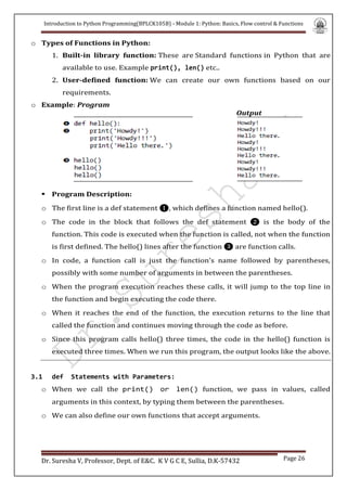 Introduction to Python Programming(BPLCK105B) - Module 1: Python: Basics, Flow control & Functions
Dr. Suresha V, Professor, Dept. of E&C. K V G C E, Sullia, D.K-57432 Page 26
o Types of Functions in Python:
1. Built-in library function: These are Standard functions in Python that are
available to use. Example print(), len() etc..
2. User-defined function: We can create our own functions based on our
requirements.
o Example: Program
Output
 Program Description:
o The first line is a def statement ❶, which defines a function named hello().
o The code in the block that follows the def statement ❷ is the body of the
function. This code is executed when the function is called, not when the function
is first defined. The hello() lines after the function ❸ are function calls.
o In code, a function call is just the function’s name followed by parentheses,
possibly with some number of arguments in between the parentheses.
o When the program execution reaches these calls, it will jump to the top line in
the function and begin executing the code there.
o When it reaches the end of the function, the execution returns to the line that
called the function and continues moving through the code as before.
o Since this program calls hello() three times, the code in the hello() function is
executed three times. When we run this program, the output looks like the above.
3.1 def Statements with Parameters:
o When we call the print() or len() function, we pass in values, called
arguments in this context, by typing them between the parentheses.
o We can also define our own functions that accept arguments.
 