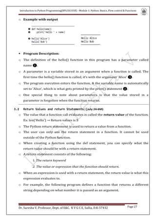 Introduction to Python Programming(BPLCK105B) - Module 1: Python: Basics, Flow control & Functions
Dr. Suresha V, Professor, Dept. of E&C. K V G C E, Sullia, D.K-57432 Page 27
o Example with output

 Program Description:
o The definition of the hello() function in this program has a parameter called
name ❶.
o A parameter is a variable stored in an argument when a function is called. The
first time the hello() function is called, it’s with the argument 'Alice' ❸.
o The program execution enters the function, & the variable name is automatically
set to 'Alice', which is what gets printed by the print() statement ❷.
o One special thing to note about parameters is that the value stored in a
parameter is forgotten when the function returns.
3.2 Return Values and return Statements:(July 24-6M)
o The value that a function call evaluates is called the return value of the function.
Ex: len(‘Hello’) → Return values is 5
o The Python return statement is used to return a value from a function.
o The user can only use the return statement in a function. It cannot be used
outside of the Python function.
o When creating a function using the def statement, you can specify what the
return value should be with a return statement.
o A return statement consists of the following:
1. The return keyword
2. The value or expression that the function should return.
o When an expression is used with a return statement, the return value is what this
expression evaluates to.
o For example, the following program defines a function that returns a different
string depending on what number it is passed as an argument.
 