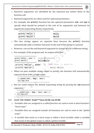 Introduction to Python Programming(BPLCK105B) - Module 1: Python: Basics, Flow control & Functions
Dr. Suresha V, Professor, Dept. of E&C. K V G C E, Sullia, D.K-57432 Page 29
o Keyword arguments are identified by the keyword put before them in the
function call.
o Keyword arguments are often used for optional parameters.
o For example, the print() function has the optional parameters end and sep to
specify what should be printed at the end of its arguments and between its
arguments (separating them), respectively.
o The two strings appear on separate lines because the print() function
automatically adds a newline character to the end of the string it is passed.
o However, can set the end keyword argument to change this to a different string.
o For example, if the program and its output were this:
o When we pass multiple string values to print(), the function will automatically
separate them with a single space.
o But we could replace the default separating string by passing the sep keyword
argument
3.5 Local and Global Scope***(June 24-6M, July 24-8M
o Variables that are assigned in a called function are said to exist in that function’s
“local scope”.
o Variables that are assigned outside all functions are said to exist in the “global
scope”.
o A variable that exists in a local scope is called a local variable, while a variable
that exists in the global scope is called a global variable.
 