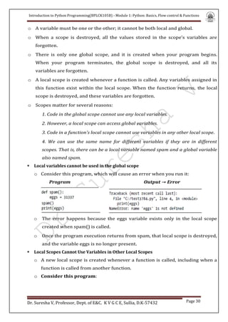 Introduction to Python Programming(BPLCK105B) - Module 1: Python: Basics, Flow control & Functions
Dr. Suresha V, Professor, Dept. of E&C. K V G C E, Sullia, D.K-57432 Page 30
o A variable must be one or the other; it cannot be both local and global.
o When a scope is destroyed, all the values stored in the scope’s variables are
forgotten.
o There is only one global scope, and it is created when your program begins.
When your program terminates, the global scope is destroyed, and all its
variables are forgotten.
o A local scope is created whenever a function is called. Any variables assigned in
this function exist within the local scope. When the function returns, the local
scope is destroyed, and these variables are forgotten.
o Scopes matter for several reasons:
1. Code in the global scope cannot use any local variables.
2. However, a local scope can access global variables.
3. Code in a function’s local scope cannot use variables in any other local scope.
4. We can use the same name for different variables if they are in different
scopes. That is, there can be a local variable named spam and a global variable
also named spam.
 Local variables cannot be used in the global scope
o Consider this program, which will cause an error when you run it:
Program Output → Error
o The error happens because the eggs variable exists only in the local scope
created when spam() is called.
o Once the program execution returns from spam, that local scope is destroyed,
and the variable eggs is no longer present.
 Local Scopes Cannot Use Variables in Other Local Scopes
o A new local scope is created whenever a function is called, including when a
function is called from another function.
o Consider this program:
 