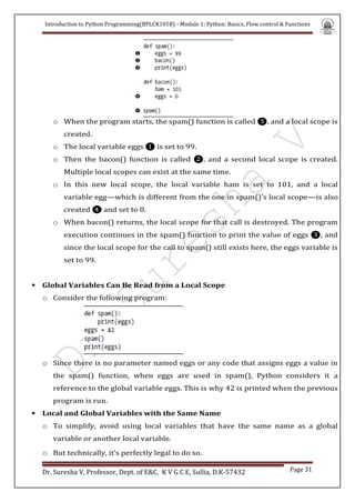 Introduction to Python Programming(BPLCK105B) - Module 1: Python: Basics, Flow control & Functions
Dr. Suresha V, Professor, Dept. of E&C. K V G C E, Sullia, D.K-57432 Page 31
o When the program starts, the spam() function is called ❺, and a local scope is
created.
o The local variable eggs ❶ is set to 99.
o Then the bacon() function is called ❷, and a second local scope is created.
Multiple local scopes can exist at the same time.
o In this new local scope, the local variable ham is set to 101, and a local
variable egg—which is different from the one in spam()’s local scope—is also
created ❹ and set to 0.
o When bacon() returns, the local scope for that call is destroyed. The program
execution continues in the spam() function to print the value of eggs ❸, and
since the local scope for the call to spam() still exists here, the eggs variable is
set to 99.
 Global Variables Can Be Read from a Local Scope
o Consider the following program:
o Since there is no parameter named eggs or any code that assigns eggs a value in
the spam() function, when eggs are used in spam(), Python considers it a
reference to the global variable eggs. This is why 42 is printed when the previous
program is run.
 Local and Global Variables with the Same Name
o To simplify, avoid using local variables that have the same name as a global
variable or another local variable.
o But technically, it’s perfectly legal to do so.
 
