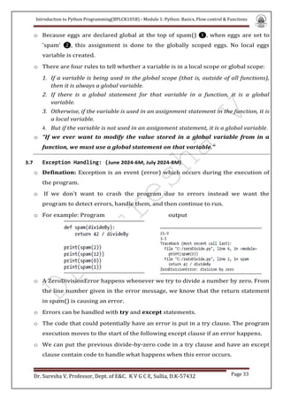 Introduction to Python Programming(BPLCK105B) - Module 1: Python: Basics, Flow control & Functions
Dr. Suresha V, Professor, Dept. of E&C. K V G C E, Sullia, D.K-57432 Page 33
o Because eggs are declared global at the top of spam() ❶, when eggs are set to
'spam' ❷, this assignment is done to the globally scoped eggs. No local eggs
variable is created.
o There are four rules to tell whether a variable is in a local scope or global scope:
1. If a variable is being used in the global scope (that is, outside of all functions),
then it is always a global variable.
2. If there is a global statement for that variable in a function, it is a global
variable.
3. Otherwise, if the variable is used in an assignment statement in the function, it is
a local variable.
4. But if the variable is not used in an assignment statement, it is a global variable.
o “If we ever want to modify the value stored in a global variable from in a
function, we must use a global statement on that variable.”
3.7 Exception Handling: (June 2024-6M, July 2024-8M)
o Defination: Exception is an event (error) which occurs during the execution of
the program.
o If we don’t want to crash the program due to errors instead we want the
program to detect errors, handle them, and then continue to run.
o For example: Program output
o A ZeroDivisionError happens whenever we try to divide a number by zero. From
the line number given in the error message, we know that the return statement
in spam() is causing an error.
o Errors can be handled with try and except statements.
o The code that could potentially have an error is put in a try clause. The program
execution moves to the start of the following except clause if an error happens.
o We can put the previous divide-by-zero code in a try clause and have an except
clause contain code to handle what happens when this error occurs.
 