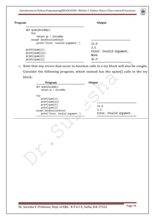 Introduction to Python Programming(BPLCK105B) - Module 1: Python: Basics, Flow control & Functions
Dr. Suresha V, Professor, Dept. of E&C. K V G C E, Sullia, D.K-57432 Page 34
Program Output
o Note that any errors that occur in function calls in a try block will also be caught.
Consider the following program, which instead has the spam() calls in the try
block:
Program Output
 